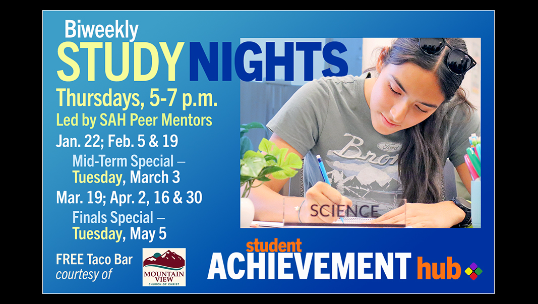 BiWeekly Study Nights: Thursdays, 5-7 p.m.; Led by SAH Peer Mentors. Schedule: Jan. 22; Feb. 5 & 19; Mid-Term Special - Tuesday, March 3; Mar. 19; Apr. 2, 16 & 30; Finals Special – Tuesday, May 5. FREE Taco Bar, courtesy of Mountain View Church of Christ