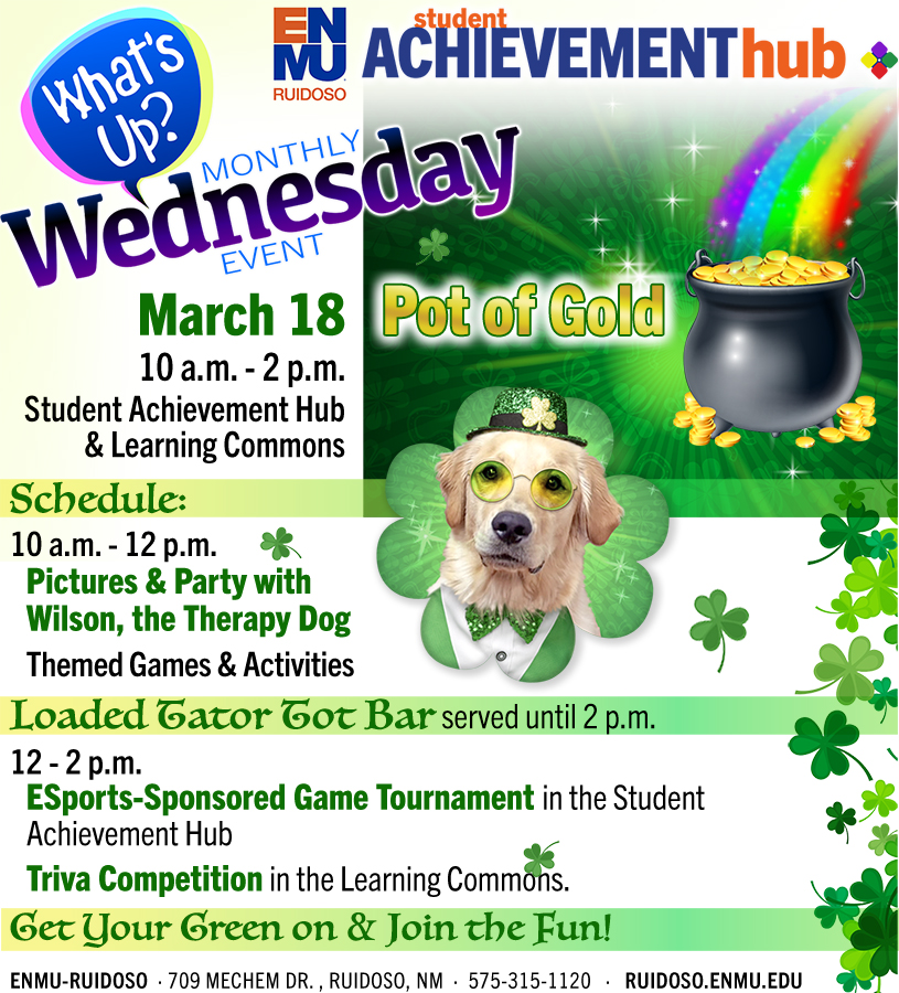 Student Achievement Hub "What's Up Wednesday Monthly Event" - March 18 'Pot of Gold' event, 10 a.m. - 2 p.m., Student Achievement Hub & Learning Commons. Schedule: 10 a.m. - 12 p.m., Pictures & Party with Wilson, the Therapy Dog; Themed Games & Activities; Loaded Tator Tot Bar served until 2 p.m.; 12-2 p.m. ESports-Sponsored Game Tournament in the Student Achievement Hub; Triva Competition in the Learning Commons. Get Your Green on & Join the Fun! For more information, call 575-315-1136