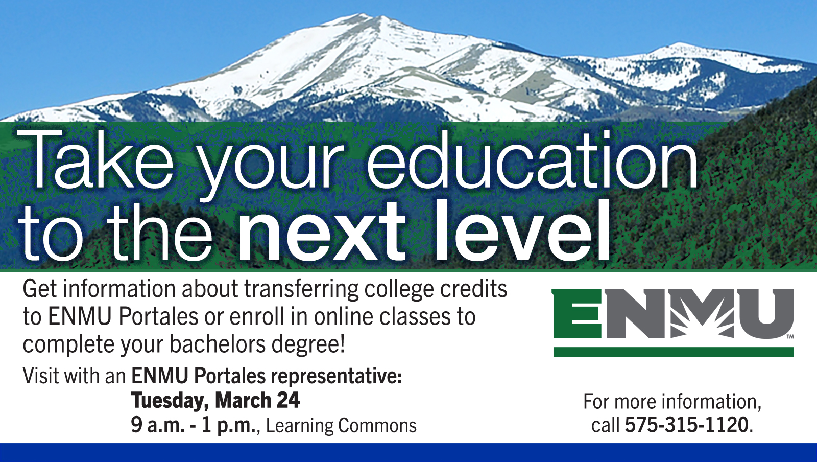 Take your education to the next level. Get information about transferring college credits to ENMU Portales or enroll in online classes to complete your bachelors degree!
Visit with an ENMU Portales representative:
Tuesday, March 24
9 a.m. - 1 p.m., Learning Commons. For more information, call 575-315-1120