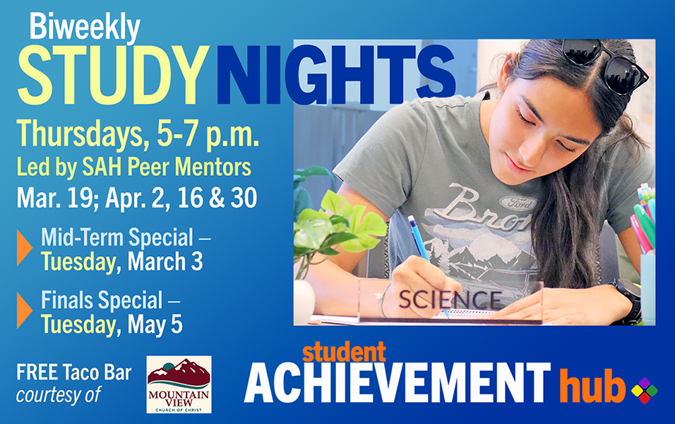 BiWeekly Study Nights: Thursdays, 5-7 p.m.; Led by SAH Peer Mentors. Schedule: Mar. 19; Apr. 2, 16 & 30; Mid-Term Special - Tuesday, March 3; Finals Special – Tuesday, May 5. FREE Taco Bar, courtesy of Mountain View Church of Christ