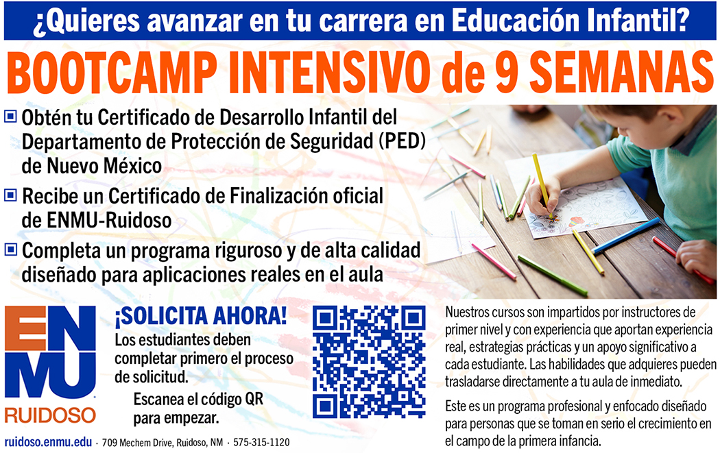 ¿Quieres avanzar en tu carrera en Educación Infantil? Bootcamp Intensivo de 9 Semanas Obtén tu Certificado de Desarrollo Infantil del Departamento de Protección de Seguridad (PED) de Nuevo México Recibe un Certificado de Finalización oficial de ENMU-Ruidoso Completa un programa riguroso y de alta calidad diseñado para aplicaciones reales en el aula ¡SOLICITA AHORA! Los estudiantes deben completar primero el proceso de solicitud. Escanea el código QR para empezar. Nuestros cursos son impartidos por instructores de primer nivel y con experiencia que aportan experiencia real, estrategias prácticas y un apoyo significativo a cada estudiante. Las habilidades que adquieres pueden trasladarse directamente a tu aula de inmediato. Este es un programa profesional y enfocado diseñado para personas que se toman en serio el crecimiento en el campo de la primera infancia.