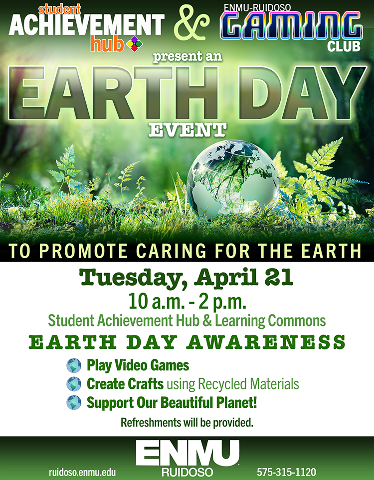 Student Achievement Hub and ENMU-Ruidoso Gaming Club present an Earth Day Event to Promote Caring for the Earth, Tuesday, April 21, 10 a.m. - 2 p.m. in the SAH & Learning Commons. Play Video Games, Create Crafts with Recycled Materials, Support our Beautiful Planet! Refreshments will be served. Graphic with photo of plants in forest and glass earth globe; ENMU-Ruidoso logo