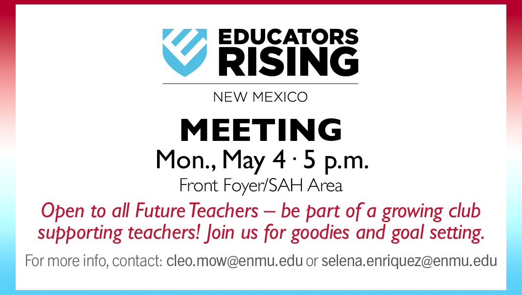 Educators Rising New Mexico (logo) Meeting, Monday, May 4, 5 p.m. Front Foyer/SAH Area
Open to all Future Teachers – be part of a growing club supporting teachers! Join us for goodies and goal setting.
For more info, contact: cleo.mow@enmu.edu or selena.enriquez@enmu.edu