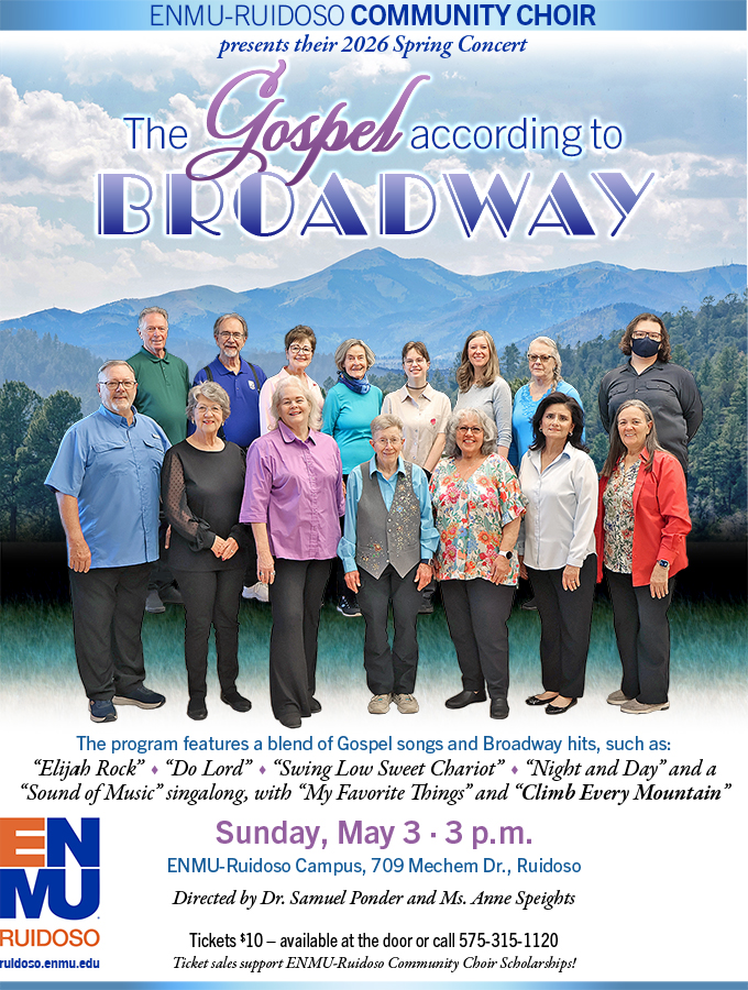 ENMU-Ruidoso Community Choir 2026 Spring Concert "The Gospel according to Broadway" The program features a blend of Gospel songs and Broadway hits, such as:“Elijah Rock” “Do Lord” “Swing Low Sweet Chariot” “Night and Day” and a “Sound of Music” singalong, with “My Favorite Things” and “Climb Every Mountain” Sunday, May 3 · 3 p.m. ENMU-Ruidoso Campus, Rm 201, Directed by Dr. Samuel Ponder and Ms. Anne Speights. Tickets $10 – available at the door or call 575-315-1120.