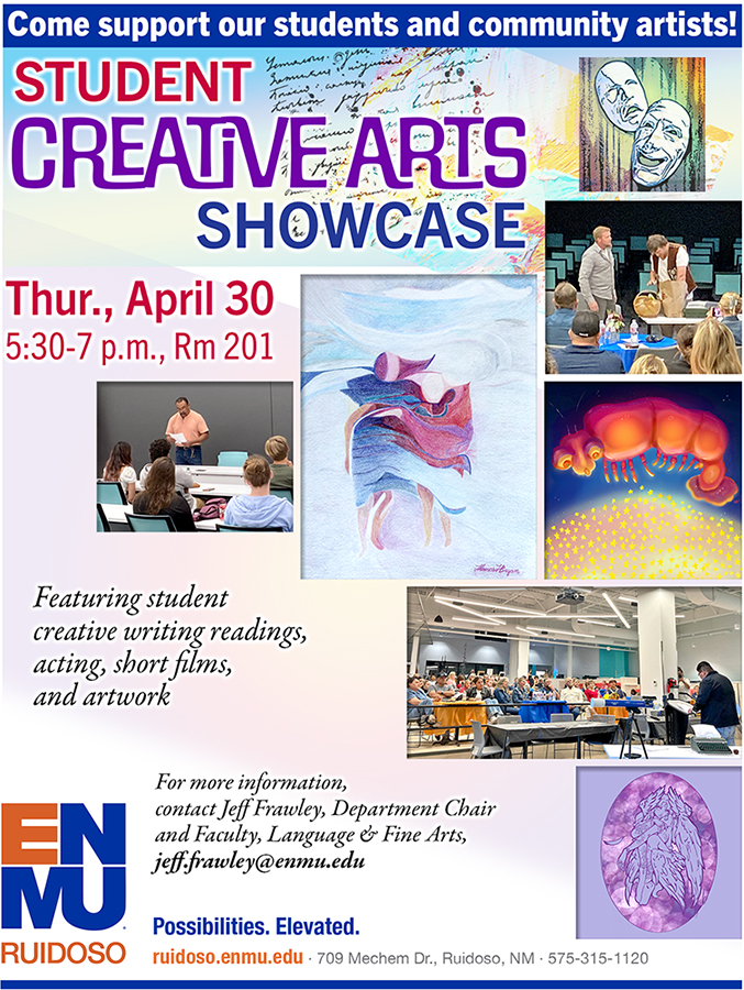 Support our students and community artists. Student
Creative Arts 
Showcase, Thur., April 30, 5:30-7 p.m., Rm 201. Featuring student creative writing readings, acting, short films, and artwork. For more information, 
contact Jeff Frawley, Department Chair and Faculty, Language & Fine Arts, jeff.frawley@enmu.edu  - graphic with various images of student art and photos of students acting or reading