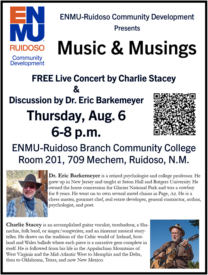 ENMU-Ruidoso Community Development presents "Music & Musings" FREE Live Concert by Charlie Stacey & Discussion by Dr. Eric Barkemeyer
Thursday, Aug. 6
6-8 p.m. ENMU-Ruidoso,
Room 201, 709 Mechem, Ruidoso, N.M. Dr. Eric Barkemeyer is a retired psychologist and college professor. He grew up in New Jersey and taught at Seton Hall and Rutgers University. He owned the horse concession for Glacier National Park and was a cowboy
for 8 years. He went on to own several motel chains in Page, Az. He is a chess master, gourmet chef, real estate developer, general contractor, author,
psychologist, and poet. (with headshot photo)
Charlie Stacey is an accomplished guitar vocalist, troubadour, a Shanachie, folk bard, or singer/songwriter, and an itinerant musical storyteller. He draws on the tradition of the Celtic world of Ireland, Scotland
and Wales ballads where each piece is a narrative gem complete in itself. He is followed from his life in the Appalachian Mountains of
West Virginia and the Mid-Atlantic West to Memphis and the Delta,
then to Oklahoma, Texas, and now New Mexico (with headshot photo)