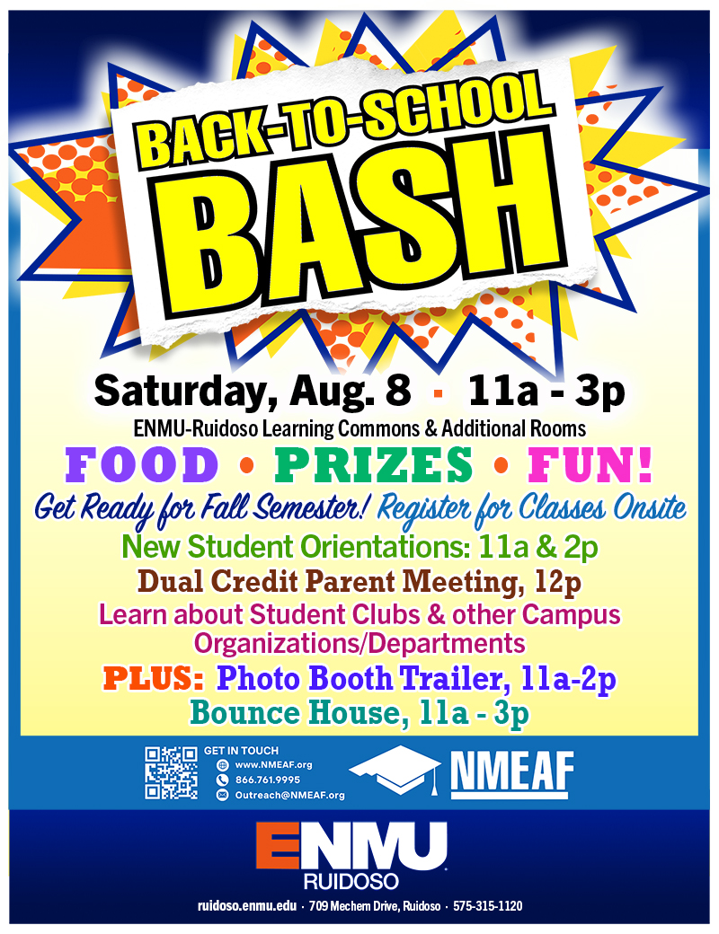 Back to School Bash - Saturday, Aug. 8  ·  11a - 3p
ENMU-Ruidoso Learning Commons & Additional Rooms
FOOD • PRIZES • FUN!
New Student Orientations: 11a & 2p  ·  Dual Credit Parent Meeting, 12p
Learn about Student Clubs & other Campus Organizations/Departments
PLUS:  Photo Booth Trailer, 11a-2p  ·  Bounce House, 11a - 3p Get Ready for Fall Semester! Register for Classes Onsite!
graphic with NMEAF and ENMU-Ruidoso logos