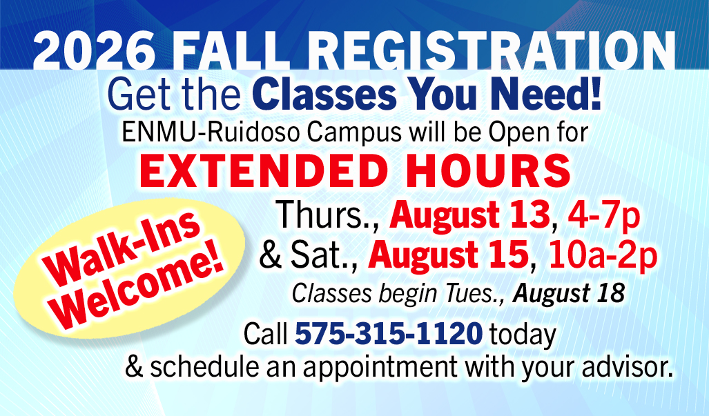 2026 FALL Registration Get the Classes You Need! ENMU-Ruidoso Campus will be Open for Extended Hours Thurs., August 13, 4-7p & Sat., August 15, 10a-2p Classes begin Tues., August 18. Call 575-315-1120 to schedule an appointment with your advisor. Walk-Ins Welcome!