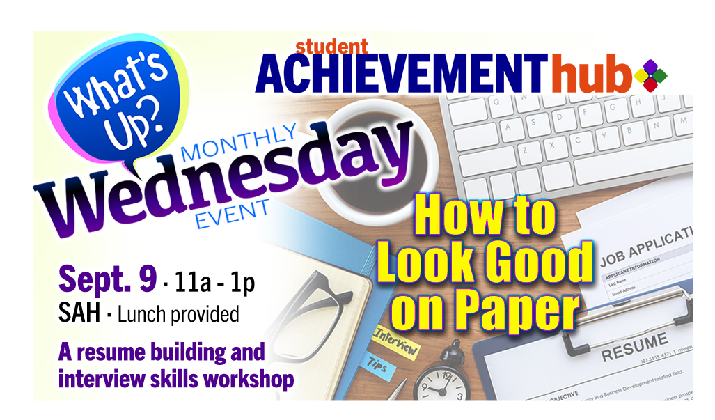 Student Achievement Hub logo "What's Up Wednesdays" How to Look Good on Paper, Sept. 9 · 11a - 1p
SAH · Lunch provided
A resume building and
interview skills workshop. graphic with image of computer keyboard, resume sheet, job application and reading glasses