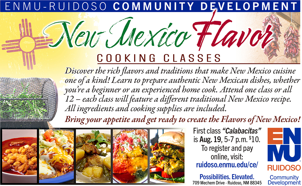 ENMU-Ruidoso Community Development presents New Mexico Flavor Cooking Classes Discover the rich flavors and traditions that make New Mexico cuisine one of a kind! Learn to prepare authentic New Mexican dishes, whether you’re a beginner or an experienced home cook. Attend one class or all 12 – each class will feature a different traditional New Mexico recipe. All ingredients and cooking supplies are included. Bring your appetite and get ready to create the Flavors of New Mexico! First class “Calabacitas” is Aug. 19, 5-7 p.m. $10. To register and pay online, visit: ruidoso.enmu.edu/ce/; graphic with ENMU-Ruidoso Community Development logo and images of New Mexican food, chile roaster, New Mexico flag and red chile ristras