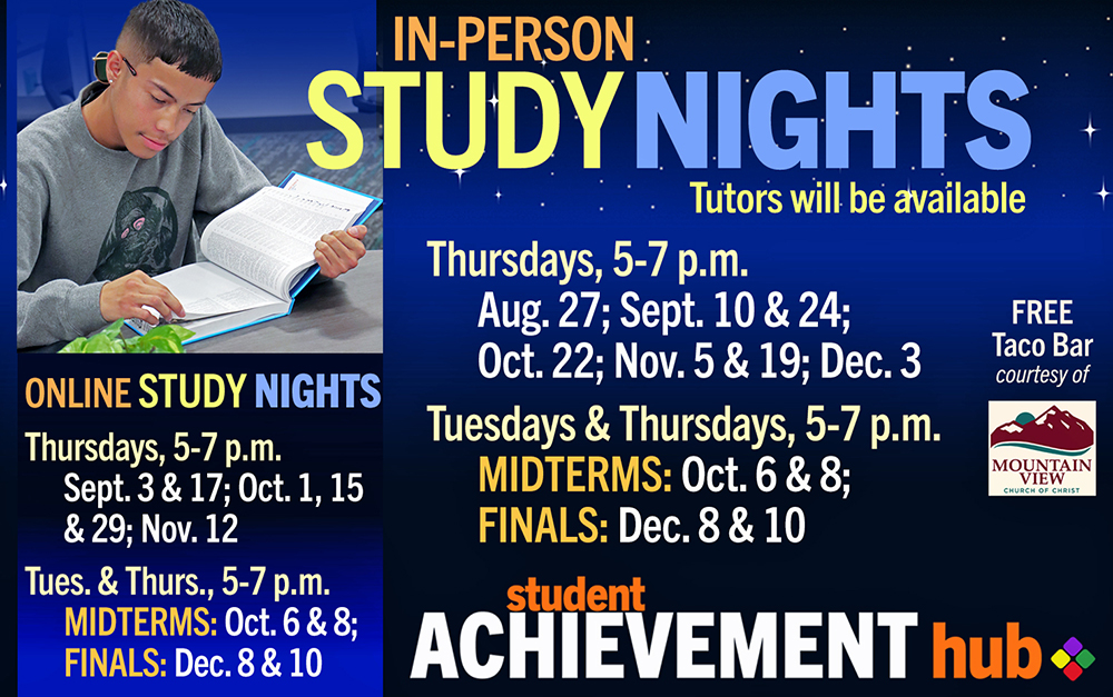 Study Nights in Student Achievement Hub, Rm 101. Tutors will be available. In-Person Thursdays, 5-7 p.m. Aug. 27; Sept. 10 & 24; Oct. 22; Nov. 5 & 19; Dec. 3 Free Taco Bar courtesy of Mountain View Church Online Thursdays, 5-7 p.m. Sept. 3 & 17; Oct. 1, 15 & 29; Nov. 12 In-Person & Online for MIDTERMS & FINALS Tuesdays & Thursdays, 5-7 p.m., Oct. 6 & 8; Dec. 8 & 10 Graphic includes photo of student studying, Student Achievement Hub logo and Mountain View Church logo
