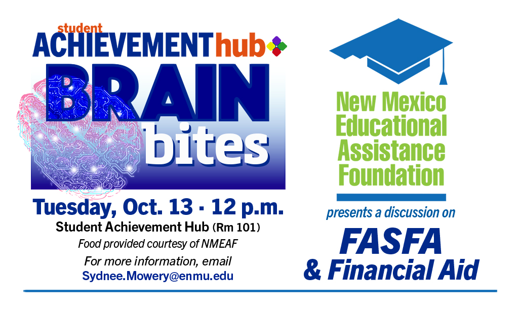 Student Achievement Hub "Brain Bites" Tuesday, Oct. 13 · 12 p.m., Rm 101
Food provided courtesy of NMEAF
For more information, email
Sydnee.Mowery@enmu.edu. New Mexico Education Assistance Foundation presents a discussion on FASFA and Financial Aid