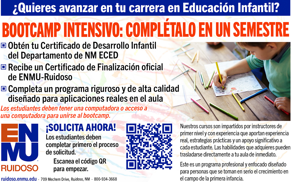 ¿Quieres avanzar en tu carrera en Educación Infantil? Bootcamp Intensivo de 9 Semanas Obtén tu Certificado de Desarrollo Infantil del Departamento de Protección de Seguridad (PED) de Nuevo México Recibe un Certificado de Finalización oficial de ENMU-Ruidoso Completa un programa riguroso y de alta calidad diseñado para aplicaciones reales en el aula ¡SOLICITA AHORA! Los estudiantes deben completar primero el proceso de solicitud. Escanea el código QR para empezar. Nuestros cursos son impartidos por instructores de primer nivel y con experiencia que aportan experiencia real, estrategias prácticas y un apoyo significativo a cada estudiante. Las habilidades que adquieres pueden trasladarse directamente a tu aula de inmediato. Este es un programa profesional y enfocado diseñado para personas que se toman en serio el crecimiento en el campo de la primera infancia.