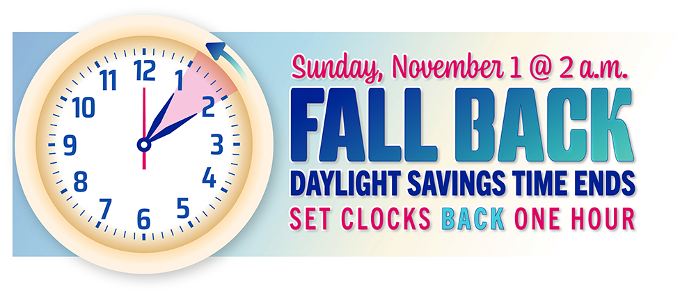 Sunday, November 1 @ 2 a.m. FALL BACK , Daylight Savings time ends, Set Clocks back one hour