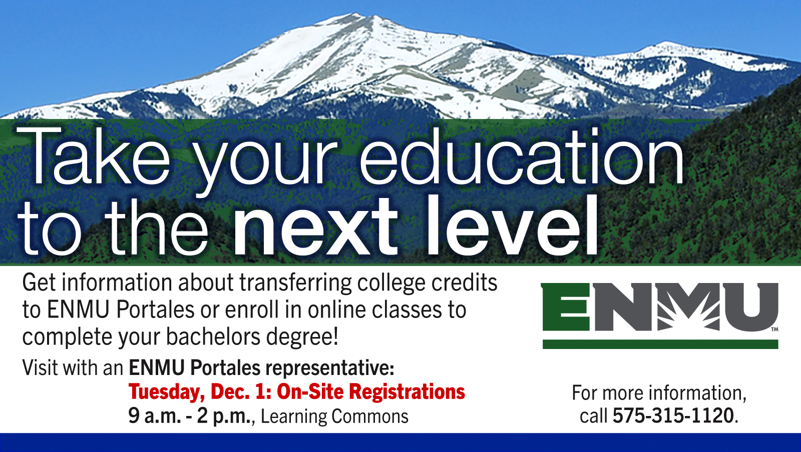 Take your education to the next level. Get information about transferring college credits to ENMU Portales or enroll in online classes to complete your bachelors degree! Visit with an ENMU Portales representative: Tuesday, Dec. 1 Onsite Registrations, 9 a.m. - 2 p.m., Learning Commons. For more information, call 575-315-1120.