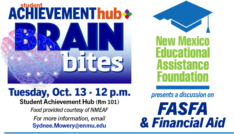 Student Achievement Hub "Brain Bites" Tuesday, Oct. 13 · 12 p.m., Rm 101 Food provided courtesy of NMEAF For more information, email Sydnee.Mowery@enmu.edu. New Mexico Education Assistance Foundation presents a discussion on FASFA and Financial Aid