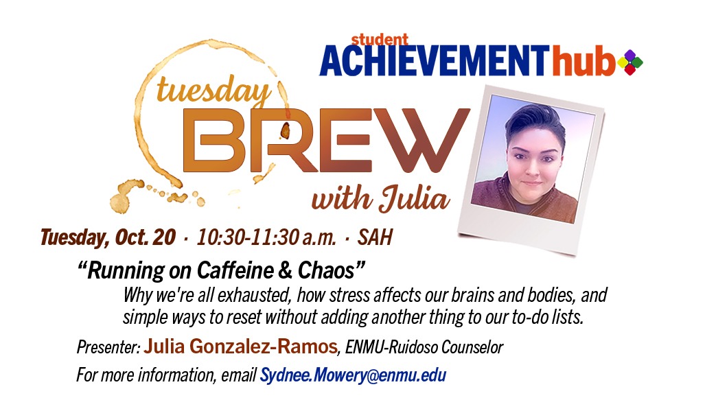 Tuesday Brew with Julia, Tuesday, Oct. 20 · 10:30-11:30 a.m. · SAH “Running on Caffeine & Chaos” Why we're all exhausted, how stress affects our brains and bodies, and simple ways to reset without adding another thing to our to-do lists. Presenter: Julia Gonzalez-Ramos, ENMU-Ruidoso Counselor For more information, email Sydnee.Mowery@enmu.edu. graphic with photo of Julia